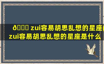 🐅 zui
容易胡思乱想的星座(zui
容易胡思乱想的星座是什么)